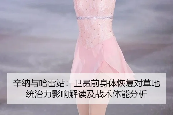 辛纳与哈雷站：卫冕前身体恢复对草地统治力影响解读及战术体能分析